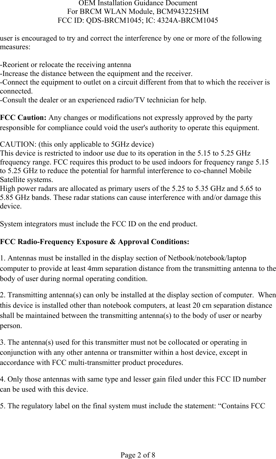 OEM Installation Guidance Document For BRCM WLAN Module, BCM943225HM FCC ID: QDS-BRCM1045; IC: 4324A-BRCM1045  Page 2 of 8 user is encouraged to try and correct the interference by one or more of the following measures:   -Reorient or relocate the receiving antenna -Increase the distance between the equipment and the receiver. -Connect the equipment to outlet on a circuit different from that to which the receiver is connected. -Consult the dealer or an experienced radio/TV technician for help.  FCC Caution: Any changes or modifications not expressly approved by the party responsible for compliance could void the user&apos;s authority to operate this equipment. CAUTION: (this only applicable to 5GHz device) This device is restricted to indoor use due to its operation in the 5.15 to 5.25 GHz frequency range. FCC requires this product to be used indoors for frequency range 5.15 to 5.25 GHz to reduce the potential for harmful interference to co-channel Mobile Satellite systems. High power radars are allocated as primary users of the 5.25 to 5.35 GHz and 5.65 to 5.85 GHz bands. These radar stations can cause interference with and/or damage this device.  System integrators must include the FCC ID on the end product.   FCC Radio-Frequency Exposure &amp; Approval Conditions: 1. Antennas must be installed in the display section of Netbook/notebook/laptop computer to provide at least 4mm separation distance from the transmitting antenna to the body of user during normal operating condition. 2. Transmitting antenna(s) can only be installed at the display section of computer.  When this device is installed other than notebook computers, at least 20 cm separation distance shall be maintained between the transmitting antenna(s) to the body of user or nearby person. 3. The antenna(s) used for this transmitter must not be collocated or operating in conjunction with any other antenna or transmitter within a host device, except in accordance with FCC multi-transmitter product procedures. 4. Only those antennas with same type and lesser gain filed under this FCC ID number can be used with this device. 5. The regulatory label on the final system must include the statement: “Contains FCC 