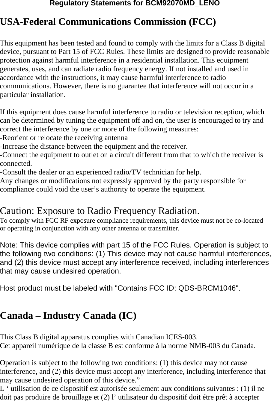 Regulatory Statements for BCM92070MD_LENO  USA-Federal Communications Commission (FCC)   This equipment has been tested and found to comply with the limits for a Class B digital device, pursuant to Part 15 of FCC Rules. These limits are designed to provide reasonable protection against harmful interference in a residential installation. This equipment generates, uses, and can radiate radio frequency energy. If not installed and used in accordance with the instructions, it may cause harmful interference to radio communications. However, there is no guarantee that interference will not occur in a particular installation.  If this equipment does cause harmful interference to radio or television reception, which can be determined by tuning the equipment off and on, the user is encouraged to try and correct the interference by one or more of the following measures:   -Reorient or relocate the receiving antenna -Increase the distance between the equipment and the receiver. -Connect the equipment to outlet on a circuit different from that to which the receiver is connected. -Consult the dealer or an experienced radio/TV technician for help. Any changes or modifications not expressly approved by the party responsible for compliance could void the user’s authority to operate the equipment.  Caution: Exposure to Radio Frequency Radiation. To comply with FCC RF exposure compliance requirements, this device must not be co-located or operating in conjunction with any other antenna or transmitter.  Note: This device complies with part 15 of the FCC Rules. Operation is subject to the following two conditions: (1) This device may not cause harmful interferences, and (2) this device must accept any interference received, including interferences that may cause undesired operation.  Host product must be labeled with &quot;Contains FCC ID: QDS-BRCM1046&quot;.   Canada – Industry Canada (IC)  This Class B digital apparatus complies with Canadian ICES-003. Cet appareil numérique de la classe B est conforme à la norme NMB-003 du Canada.  Operation is subject to the following two conditions: (1) this device may not cause interference, and (2) this device must accept any interference, including interference that may cause undesired operation of this device.” L ‘ utilisation de ce dispositif est autorisée seulement aux conditions suivantes : (1) il ne doit pas produire de brouillage et (2) l’ utilisateur du dispositif doit étre prêt à accepter 