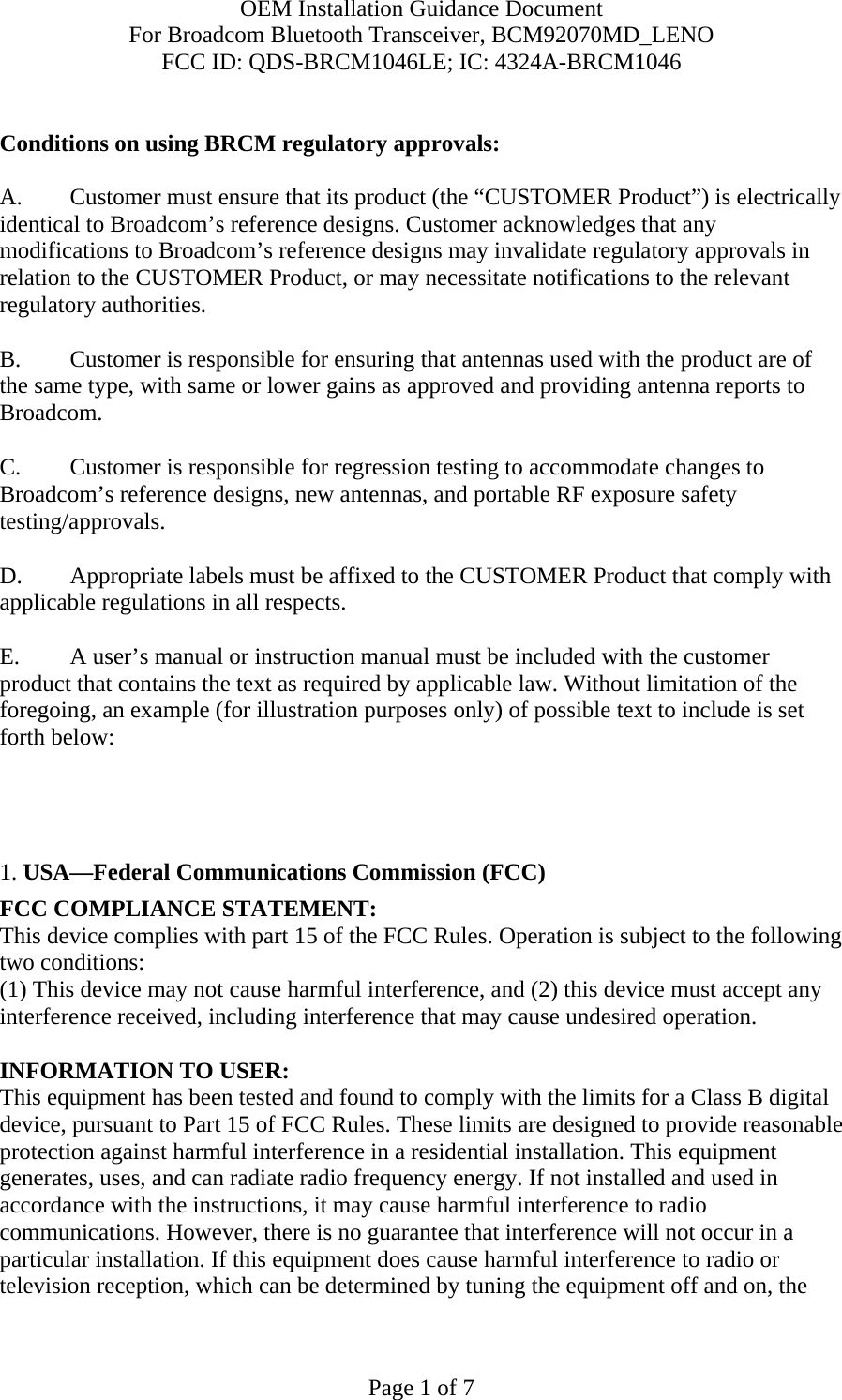 OEM Installation Guidance Document For Broadcom Bluetooth Transceiver, BCM92070MD_LENO FCC ID: QDS-BRCM1046LE; IC: 4324A-BRCM1046  Page 1 of 7  Conditions on using BRCM regulatory approvals:   A.  Customer must ensure that its product (the “CUSTOMER Product”) is electrically identical to Broadcom’s reference designs. Customer acknowledges that any modifications to Broadcom’s reference designs may invalidate regulatory approvals in relation to the CUSTOMER Product, or may necessitate notifications to the relevant regulatory authorities.  B.   Customer is responsible for ensuring that antennas used with the product are of the same type, with same or lower gains as approved and providing antenna reports to Broadcom.  C.   Customer is responsible for regression testing to accommodate changes to Broadcom’s reference designs, new antennas, and portable RF exposure safety testing/approvals.  D.  Appropriate labels must be affixed to the CUSTOMER Product that comply with applicable regulations in all respects.    E.  A user’s manual or instruction manual must be included with the customer product that contains the text as required by applicable law. Without limitation of the foregoing, an example (for illustration purposes only) of possible text to include is set forth below:       1. USA—Federal Communications Commission (FCC) FCC COMPLIANCE STATEMENT: This device complies with part 15 of the FCC Rules. Operation is subject to the following two conditions: (1) This device may not cause harmful interference, and (2) this device must accept any interference received, including interference that may cause undesired operation.  INFORMATION TO USER: This equipment has been tested and found to comply with the limits for a Class B digital device, pursuant to Part 15 of FCC Rules. These limits are designed to provide reasonable protection against harmful interference in a residential installation. This equipment generates, uses, and can radiate radio frequency energy. If not installed and used in accordance with the instructions, it may cause harmful interference to radio communications. However, there is no guarantee that interference will not occur in a particular installation. If this equipment does cause harmful interference to radio or television reception, which can be determined by tuning the equipment off and on, the 