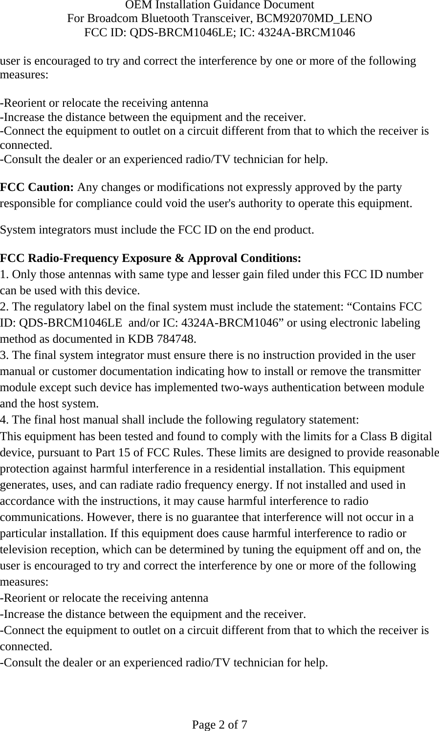 OEM Installation Guidance Document For Broadcom Bluetooth Transceiver, BCM92070MD_LENO FCC ID: QDS-BRCM1046LE; IC: 4324A-BRCM1046  Page 2 of 7 user is encouraged to try and correct the interference by one or more of the following measures:   -Reorient or relocate the receiving antenna -Increase the distance between the equipment and the receiver. -Connect the equipment to outlet on a circuit different from that to which the receiver is connected. -Consult the dealer or an experienced radio/TV technician for help.  FCC Caution: Any changes or modifications not expressly approved by the party responsible for compliance could void the user&apos;s authority to operate this equipment. System integrators must include the FCC ID on the end product.   FCC Radio-Frequency Exposure &amp; Approval Conditions: 1. Only those antennas with same type and lesser gain filed under this FCC ID number can be used with this device. 2. The regulatory label on the final system must include the statement: “Contains FCC ID: QDS-BRCM1046LE  and/or IC: 4324A-BRCM1046” or using electronic labeling method as documented in KDB 784748. 3. The final system integrator must ensure there is no instruction provided in the user manual or customer documentation indicating how to install or remove the transmitter module except such device has implemented two-ways authentication between module and the host system. 4. The final host manual shall include the following regulatory statement: This equipment has been tested and found to comply with the limits for a Class B digital device, pursuant to Part 15 of FCC Rules. These limits are designed to provide reasonable protection against harmful interference in a residential installation. This equipment generates, uses, and can radiate radio frequency energy. If not installed and used in accordance with the instructions, it may cause harmful interference to radio communications. However, there is no guarantee that interference will not occur in a particular installation. If this equipment does cause harmful interference to radio or television reception, which can be determined by tuning the equipment off and on, the user is encouraged to try and correct the interference by one or more of the following measures: -Reorient or relocate the receiving antenna -Increase the distance between the equipment and the receiver. -Connect the equipment to outlet on a circuit different from that to which the receiver is connected. -Consult the dealer or an experienced radio/TV technician for help.  