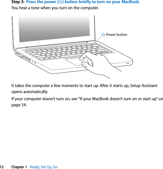    12 Chapter 1    Ready, Set Up, Go Step 3:  Press the power (® ) button briefly to turn on your MacBook. You hear a tone when you turn on the computer. It takes the computer a few moments to start up. After it starts up, Setup Assistant opens automatically.If your computer doesn’t turn on, see “If your MacBook doesn’t turn on or start up” on page 54.®® Power button