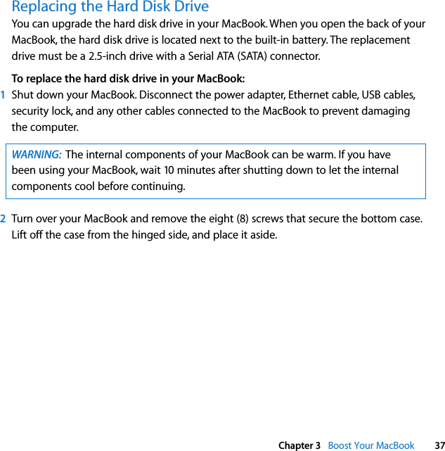  Chapter 3   Boost Your MacBook 37Replacing the Hard Disk DriveYou can upgrade the hard disk drive in your MacBook. When you open the back of your MacBook, the hard disk drive is located next to the built-in battery. The replacement drive must be a 2.5-inch drive with a Serial ATA (SATA) connector.To replace the hard disk drive in your MacBook:1Shut down your MacBook. Disconnect the power adapter, Ethernet cable, USB cables, security lock, and any other cables connected to the MacBook to prevent damaging the computer. 2Turn over your MacBook and remove the eight (8) screws that secure the bottom case. Lift off the case from the hinged side, and place it aside. WARNING:  The internal components of your MacBook can be warm. If you have been using your MacBook, wait 10 minutes after shutting down to let the internal components cool before continuing.