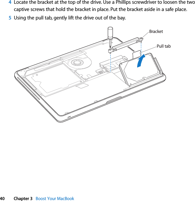 40 Chapter 3   Boost Your MacBook4Locate the bracket at the top of the drive. Use a Phillips screwdriver to loosen the two captive screws that hold the bracket in place. Put the bracket aside in a safe place.5Using the pull tab, gently lift the drive out of the bay.BracketPull tab