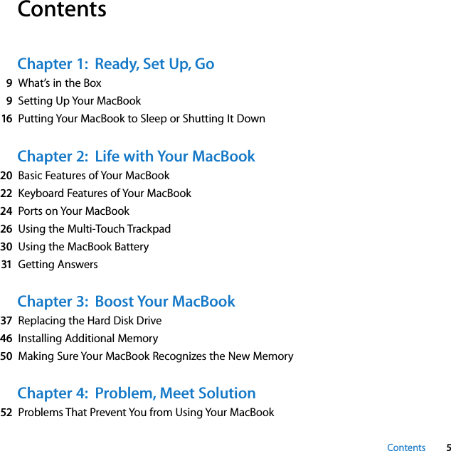  Contents 5 Contents Chapter 1:  Ready, Set Up, Go 9 What’s in the Box 9 Setting Up Your MacBook 16 Putting Your MacBook to Sleep or Shutting It Down Chapter 2:  Life with Your MacBook 20 Basic Features of Your MacBook 22 Keyboard Features of Your MacBook 24 Ports on Your MacBook 26 Using the Multi-Touch Trackpad 30 Using the MacBook Battery 31 Getting Answers Chapter 3:  Boost Your MacBook 37 Replacing the Hard Disk Drive 46 Installing Additional Memory 50 Making Sure Your MacBook Recognizes the New Memory Chapter 4:  Problem, Meet Solution 52 Problems That Prevent You from Using Your MacBook