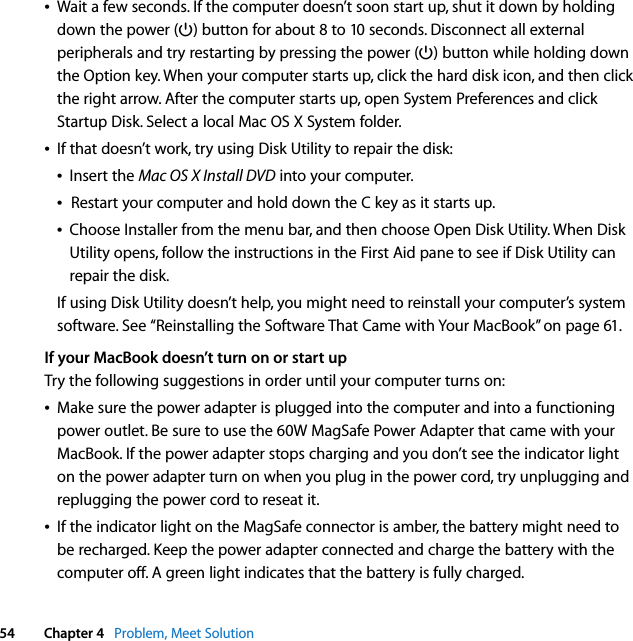  54 Chapter 4   Problem, Meet SolutionÂWait a few seconds. If the computer doesn’t soon start up, shut it down by holding down the power (®) button for about 8 to 10 seconds. Disconnect all external peripherals and try restarting by pressing the power (®) button while holding down the Option key. When your computer starts up, click the hard disk icon, and then click the right arrow. After the computer starts up, open System Preferences and click Startup Disk. Select a local Mac OS X System folder.ÂIf that doesn’t work, try using Disk Utility to repair the disk:ÂInsert the Mac OS X Install DVD into your computer. ÂRestart your computer and hold down the C key as it starts up. ÂChoose Installer from the menu bar, and then choose Open Disk Utility. When Disk Utility opens, follow the instructions in the First Aid pane to see if Disk Utility can repair the disk.If using Disk Utility doesn’t help, you might need to reinstall your computer’s system software. See “Reinstalling the Software That Came with Your MacBook” on page 61.If your MacBook doesn’t turn on or start upTry the following suggestions in order until your computer turns on:ÂMake sure the power adapter is plugged into the computer and into a functioning power outlet. Be sure to use the 60W MagSafe Power Adapter that came with your MacBook. If the power adapter stops charging and you don’t see the indicator light on the power adapter turn on when you plug in the power cord, try unplugging and replugging the power cord to reseat it.ÂIf the indicator light on the MagSafe connector is amber, the battery might need to be recharged. Keep the power adapter connected and charge the battery with the computer off. A green light indicates that the battery is fully charged.