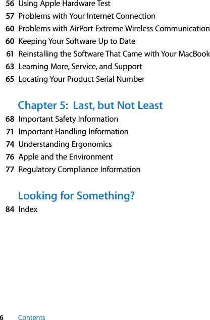  6 Contents 56 Using Apple Hardware Test 57 Problems with Your Internet Connection 60 Problems with AirPort Extreme Wireless Communication 60 Keeping Your Software Up to Date 61 Reinstalling the Software That Came with Your MacBook 63 Learning More, Service, and Support 65 Locating Your Product Serial Number Chapter 5:  Last, but Not Least 68 Important Safety Information 71 Important Handling Information 74 Understanding Ergonomics 76 Apple and the Environment 77 Regulatory Compliance Information Looking for Something? 84 Index