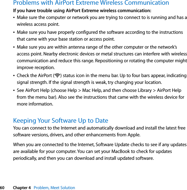  60 Chapter 4   Problem, Meet SolutionProblems with AirPort Extreme Wireless CommunicationIf you have trouble using AirPort Extreme wireless communication:ÂMake sure the computer or network you are trying to connect to is running and has a wireless access point.ÂMake sure you have properly configured the software according to the instructions that came with your base station or access point.ÂMake sure you are within antenna range of the other computer or the network’s access point. Nearby electronic devices or metal structures can interfere with wireless communication and reduce this range. Repositioning or rotating the computer might improve reception.ÂCheck the AirPort (Z) status icon in the menu bar. Up to four bars appear, indicating signal strength. If the signal strength is weak, try changing your location.ÂSee AirPort Help (choose Help &gt; Mac Help, and then choose Library &gt; AirPort Help from the menu bar). Also see the instructions that came with the wireless device for more information.Keeping Your Software Up to DateYou can connect to the Internet and automatically download and install the latest free software versions, drivers, and other enhancements from Apple. When you are connected to the Internet, Software Update checks to see if any updates are available for your computer. You can set your MacBook to check for updates periodically, and then you can download and install updated software.