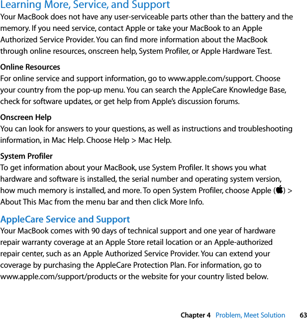  Chapter 4   Problem, Meet Solution 63Learning More, Service, and SupportYour MacBook does not have any user-serviceable parts other than the battery and the memory. If you need service, contact Apple or take your MacBook to an Apple Authorized Service Provider. You can find more information about the MacBook through online resources, onscreen help, System Profiler, or Apple Hardware Test.Online ResourcesFor online service and support information, go to www.apple.com/support. Choose your country from the pop-up menu. You can search the AppleCare Knowledge Base, check for software updates, or get help from Apple’s discussion forums. Onscreen HelpYou can look for answers to your questions, as well as instructions and troubleshooting information, in Mac Help. Choose Help &gt; Mac Help.System ProfilerTo get information about your MacBook, use System Profiler. It shows you what hardware and software is installed, the serial number and operating system version, how much memory is installed, and more. To open System Profiler, choose Apple () &gt; About This Mac from the menu bar and then click More Info.AppleCare Service and SupportYour MacBook comes with 90 days of technical support and one year of hardware repair warranty coverage at an Apple Store retail location or an Apple-authorized repair center, such as an Apple Authorized Service Provider. You can extend your coverage by purchasing the AppleCare Protection Plan. For information, go to www.apple.com/support/products or the website for your country listed below.