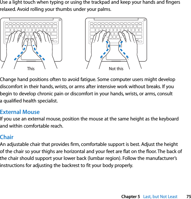  Chapter 5   Last, but Not Least 75Use a light touch when typing or using the trackpad and keep your hands and fingers relaxed. Avoid rolling your thumbs under your palms.Change hand positions often to avoid fatigue. Some computer users might develop discomfort in their hands, wrists, or arms after intensive work without breaks. If you begin to develop chronic pain or discomfort in your hands, wrists, or arms, consult a qualified health specialist.External MouseIf you use an external mouse, position the mouse at the same height as the keyboard and within comfortable reach.ChairAn adjustable chair that provides firm, comfortable support is best. Adjust the height of the chair so your thighs are horizontal and your feet are flat on the floor. The back of the chair should support your lower back (lumbar region). Follow the manufacturer’s instructions for adjusting the backrest to fit your body properly.Not thisThis