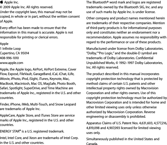 K Apple Inc.© 2009 Apple Inc. All rights reserved. Under the copyright laws, this manual may not be copied, in whole or in part, without the written consent of Apple.Every effort has been made to ensure that the information in this manual is accurate. Apple is not responsible for printing or clerical errors.Apple1 Infinite LoopCupertino, CA 95014408-996-1010www.apple.com Apple, the Apple logo, AirPort, AirPort Extreme, Cover Flow, Exposé, FileVault, GarageBand, iCal, iChat, iLife, iMovie, iPhoto, iPod, iSight, iTunes, Keynote, Mac, MacBook, Macintosh, Mac OS, MagSafe, Photo Booth, Safari, Spotlight, SuperDrive, and Time Machine are trademarks of Apple Inc., registered in the U.S. and other countries.Finder, iPhone, iWeb, Multi-Touch, and Snow Leopard are trademarks of Apple Inc.AppleCare, Apple Store, and iTunes Store are service marks of Apple Inc., registered in the U.S. and other countries. ENERGY STAR® is a U.S. registered trademark.Intel, Intel Core, and Xeon are trademarks of Intel Corp. in the U.S. and other countries.The Bluetooth® word mark and logos are registered trademarks owned by the Bluetooth SIG, Inc. and any use of such marks by Apple Inc. is under license.Other company and product names mentioned herein are trademarks of their respective companies. Mention of third-party products is for informational purposes only and constitutes neither an endorsement nor a recommendation. Apple assumes no responsibility with regard to the performance or use of these products.Manufactured under license from Dolby Laboratories. “Dolby,” “Pro Logic,” and the double-D symbol are trademarks of Dolby Laboratories. Confidential Unpublished Works, © 1992–1997 Dolby Laboratories, Inc. All rights reserved.The product described in this manual incorporates copyright protection technology that is protected by method claims of certain U.S. patents and other intellectual property rights owned by Macrovision Corporation and other rights owners. Use of this copyright protection technology must be authorized by Macrovision Corporation and is intended for home and other limited viewing uses only unless otherwise authorized by Macrovision Corporation. Reverse engineering or disassembly is prohibited.Apparatus Claims of U.S. Patent Nos. 4,631,603, 4,577,216, 4,819,098 and 4,907,093 licensed for limited viewing uses only.Simultaneously published in the United States and Canada.