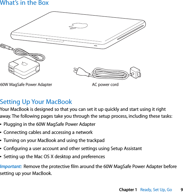    Chapter 1    Ready, Set Up, Go 9 What’s in the BoxSetting Up Your MacBook Your MacBook is designed so that you can set it up quickly and start using it right away. The following pages take you through the setup process, including these tasks:Â Plugging in the 60W MagSafe Power AdapterÂ Connecting cables and accessing a networkÂ Turning on your MacBook and using the trackpadÂ Configuring a user account and other settings using Setup AssistantÂ Setting up the Mac OS X desktop and preferences Important:   Remove the protective film around the 60W MagSafe Power Adapter before setting up your MacBook.AC power cord60W MagSafe Power Adapter