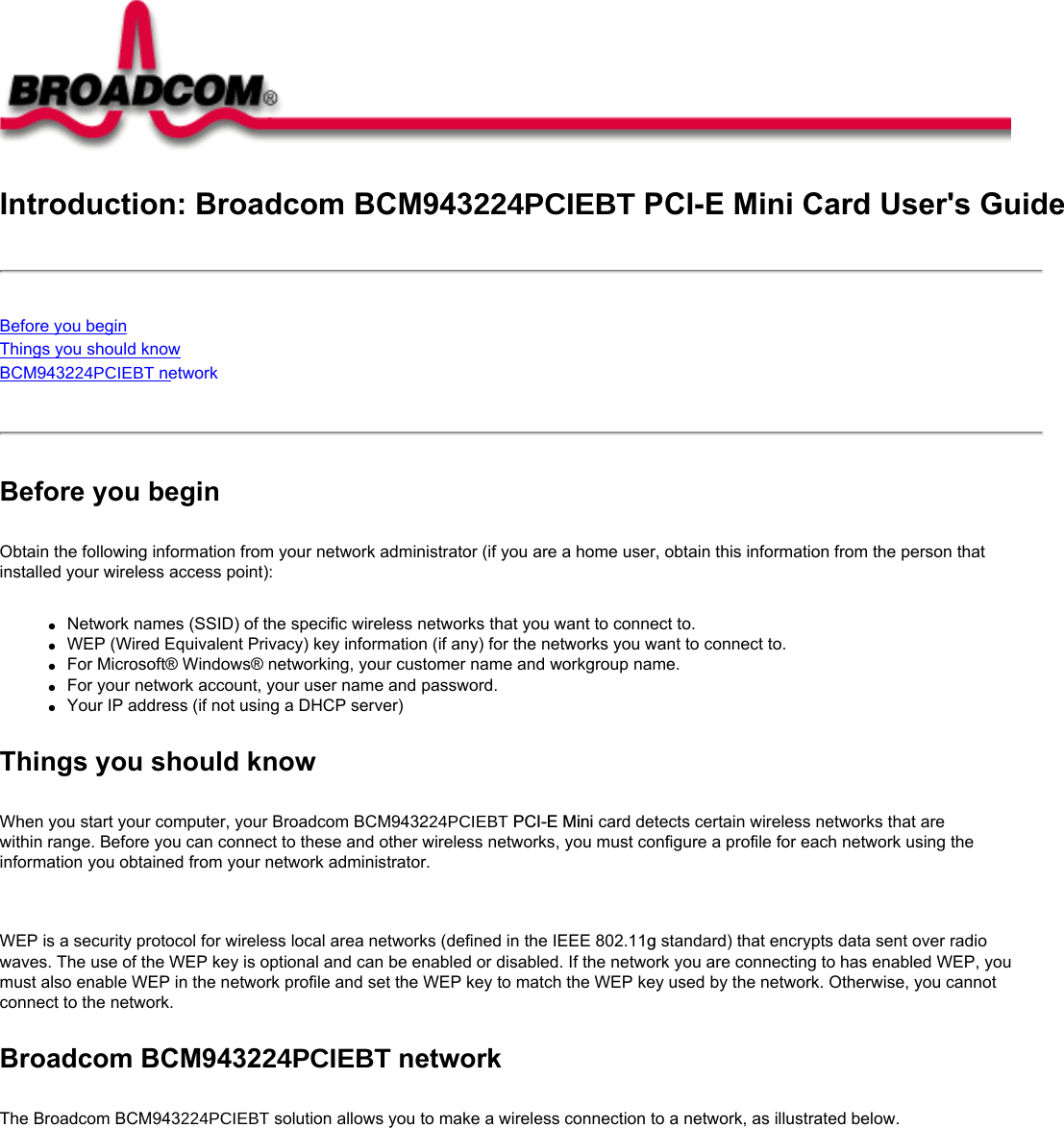 Introduction: Broadcom BCM943224PCIEBT PCI-E Mini Card User&apos;s GuideBefore you beginThings you should knowBCM943224PCIEBT network Before you beginObtain the following information from your network administrator (if you are a home user, obtain this information from the person that installed your wireless access point):●     Network names (SSID) of the specific wireless networks that you want to connect to.●     WEP (Wired Equivalent Privacy) key information (if any) for the networks you want to connect to.●     For Microsoft® Windows® networking, your customer name and workgroup name.●     For your network account, your user name and password.●     Your IP address (if not using a DHCP server)Things you should knowWhen you start your computer, your Broadcom BCM943224PCIEBT PCI-E Mini card detects certain wireless networks that are within range. Before you can connect to these and other wireless networks, you must configure a profile for each network using the information you obtained from your network administrator.   WEP is a security protocol for wireless local area networks (defined in the IEEE 802.11g standard) that encrypts data sent over radio waves. The use of the WEP key is optional and can be enabled or disabled. If the network you are connecting to has enabled WEP, you must also enable WEP in the network profile and set the WEP key to match the WEP key used by the network. Otherwise, you cannot connect to the network.Broadcom BCM943224PCIEBT networkThe Broadcom BCM943224PCIEBT solution allows you to make a wireless connection to a network, as illustrated below.