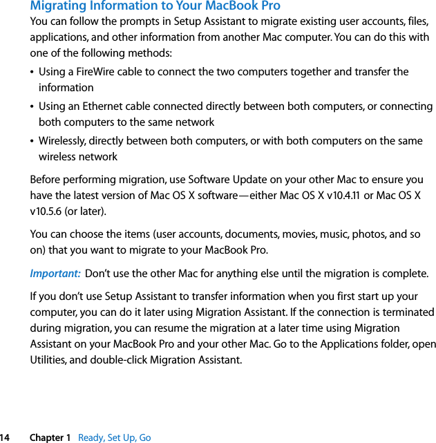    14 Chapter 1    Ready, Set Up, Go Migrating Information to Your MacBook Pro You can follow the prompts in Setup Assistant to migrate existing user accounts, files, applications, and other information from another Mac computer. You can do this with one of the following methods:Â Using a FireWire cable to connect the two computers together and transfer the informationÂ Using an Ethernet cable connected directly between both computers, or connecting both computers to the same networkÂ Wirelessly, directly between both computers, or with both computers on the same wireless networkBefore performing migration, use Software Update on your other Mac to ensure you have the latest version of Mac OS X software—either Mac OS X v10.4.11 or Mac OS X v10.5.6 (or later). You can choose the items (user accounts, documents, movies, music, photos, and so on) that you want to migrate to your MacBook Pro.  Important:   Don’t use the other Mac for anything else until the migration is complete.If you don’t use Setup Assistant to transfer information when you first start up your computer, you can do it later using Migration Assistant. If the connection is terminated during migration, you can resume the migration at a later time using Migration Assistant on your MacBook Pro and your other Mac. Go to the Applications folder, open Utilities, and double-click Migration Assistant. 