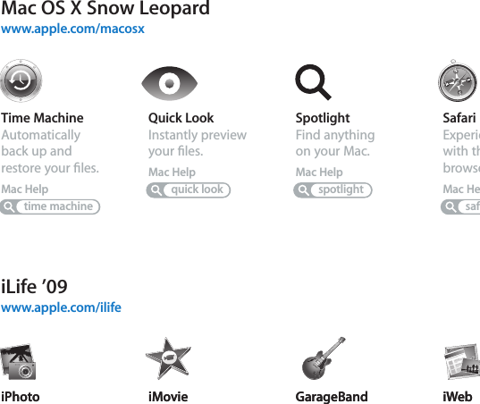 Mac OS X Snow Leopardwww.apple.com/macosxiLife ’09www.apple.com/ilifeTime MachineAutomatically back up and restore your ﬁles.Mac HelpSpotlightFind anything on your Mac.Mac Helptime machinespotlightSafariExperience the web with the fastest browser in the world.Mac HelpsafariQuick LookInstantly preview your ﬁles.Mac Helpquick lookiPhotoOrganize and search your photos by faces, places, or events.iPhoto HelpphotosiMovieMake a great-looking movie in minutes or edit your masterpiece.iMovie HelpmovieGarageBandLearn to play. Start a jam session. Record and mix your own song.GarageBand HelprecordiWebCreate custom websites and publish them anywhere with a click.iWeb HelpwebsiteiPhotoOrganize and search your photos by faces, places, or events.iPhoto HelpphotosiMovieMake a great-looking movie in minutes or edit your masterpiece.iMovie HelpmovieGarageBandLearn to play. Start a jam session. Record and mix your own song.GarageBand HelprecordiWebCreate custom websites and publish them anywhere with a click.iWeb Helpwebsite