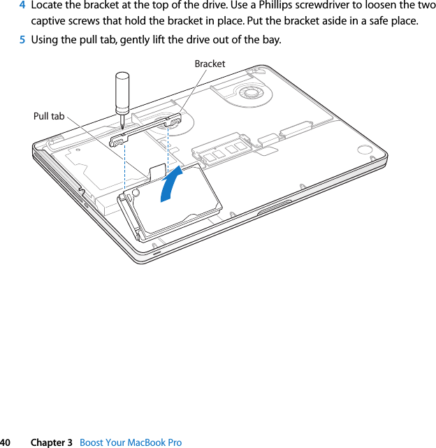  40 Chapter 3   Boost Your MacBook Pro4Locate the bracket at the top of the drive. Use a Phillips screwdriver to loosen the two captive screws that hold the bracket in place. Put the bracket aside in a safe place.5Using the pull tab, gently lift the drive out of the bay.Pull tabBracket