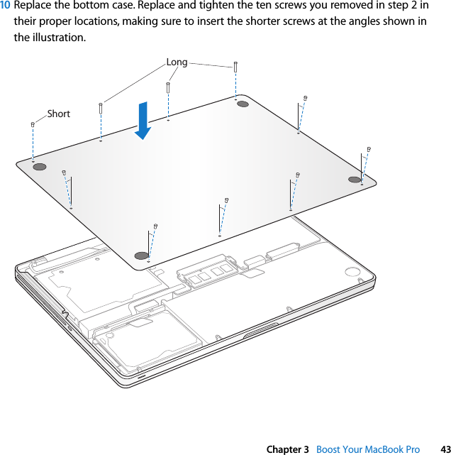  Chapter 3   Boost Your MacBook Pro 4310 Replace the bottom case. Replace and tighten the ten screws you removed in step 2 in their proper locations, making sure to insert the shorter screws at the angles shown in the illustration.ShortLong