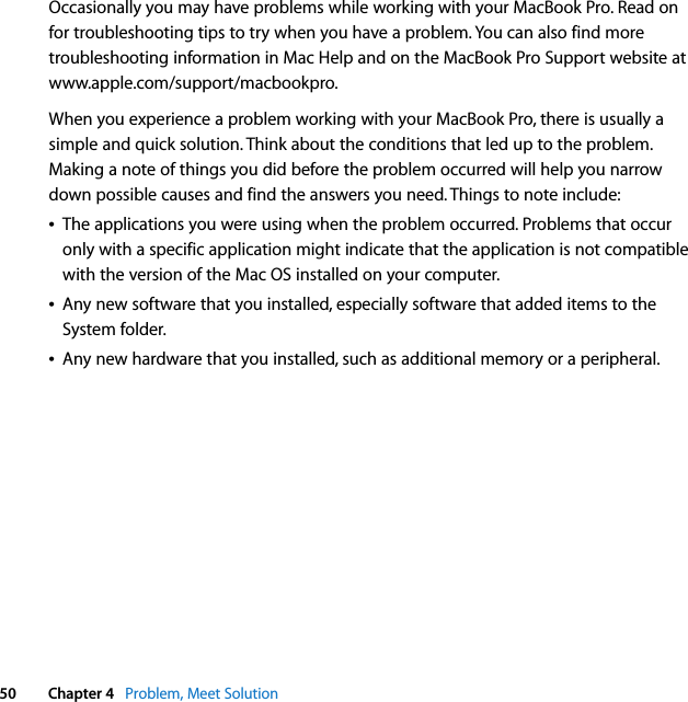  50 Chapter 4   Problem, Meet SolutionOccasionally you may have problems while working with your MacBook Pro. Read on for troubleshooting tips to try when you have a problem. You can also find more troubleshooting information in Mac Help and on the MacBook Pro Support website at www.apple.com/support/macbookpro.When you experience a problem working with your MacBook Pro, there is usually a simple and quick solution. Think about the conditions that led up to the problem. Making a note of things you did before the problem occurred will help you narrow down possible causes and find the answers you need. Things to note include:ÂThe applications you were using when the problem occurred. Problems that occur only with a specific application might indicate that the application is not compatible with the version of the Mac OS installed on your computer.ÂAny new software that you installed, especially software that added items to the System folder.ÂAny new hardware that you installed, such as additional memory or a peripheral.
