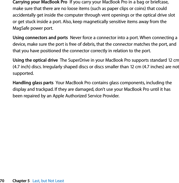  70 Chapter 5   Last, but Not LeastCarrying your MacBook Pro  If you carry your MacBook Pro in a bag or briefcase, make sure that there are no loose items (such as paper clips or coins) that could accidentally get inside the computer through vent openings or the optical drive slot or get stuck inside a port. Also, keep magnetically sensitive items away from the MagSafe power port. Using connectors and ports  Never force a connector into a port. When connecting a device, make sure the port is free of debris, that the connector matches the port, and that you have positioned the connector correctly in relation to the port.Using the optical drive  The SuperDrive in your MacBook Pro supports standard 12 cm (4.7 inch) discs. Irregularly shaped discs or discs smaller than 12 cm (4.7 inches) are not supported.Handling glass parts  Your MacBook Pro contains glass components, including the display and trackpad. If they are damaged, don’t use your MacBook Pro until it has been repaired by an Apple Authorized Service Provider.