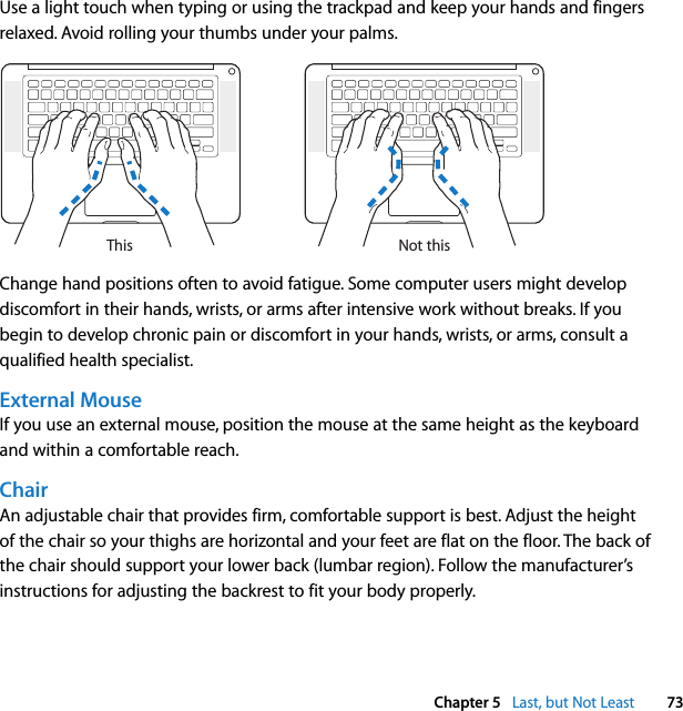  Chapter 5   Last, but Not Least 73Use a light touch when typing or using the trackpad and keep your hands and fingers relaxed. Avoid rolling your thumbs under your palms.Change hand positions often to avoid fatigue. Some computer users might develop discomfort in their hands, wrists, or arms after intensive work without breaks. If you begin to develop chronic pain or discomfort in your hands, wrists, or arms, consult a qualified health specialist.External MouseIf you use an external mouse, position the mouse at the same height as the keyboard and within a comfortable reach.ChairAn adjustable chair that provides firm, comfortable support is best. Adjust the height of the chair so your thighs are horizontal and your feet are flat on the floor. The back of the chair should support your lower back (lumbar region). Follow the manufacturer’s instructions for adjusting the backrest to fit your body properly.Not thisThis