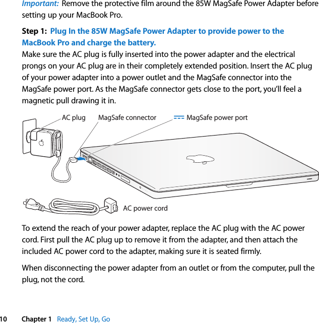    10 Chapter 1    Ready, Set Up, Go Important:   Remove the protective film around the 85W MagSafe Power Adapter before setting up your MacBook Pro. Step 1:  Plug In the 85W MagSafe Power Adapter to provide power to the MacBook Pro and charge the battery. Make sure the AC plug is fully inserted into the power adapter and the electrical prongs on your AC plug are in their completely extended position. Insert the AC plug of your power adapter into a power outlet and the MagSafe connector into the MagSafe power port. As the MagSafe connector gets close to the port, you’ll feel a magnetic pull drawing it in.To extend the reach of your power adapter, replace the AC plug with the AC power cord. First pull the AC plug up to remove it from the adapter, and then attach the included AC power cord to the adapter, making sure it is seated firmly.When disconnecting the power adapter from an outlet or from the computer, pull the plug, not the cord.MagSafe connectorAC power cordAC plug ¯ MagSafe power port