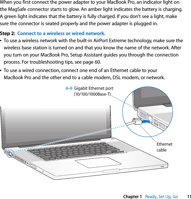    Chapter 1    Ready, Set Up, Go 11 When you first connect the power adapter to your MacBook Pro, an indicator light on the MagSafe connector starts to glow. An amber light indicates the battery is charging. A green light indicates that the battery is fully charged. If you don’t see a light, make sure the connector is seated properly and the power adapter is plugged in. Step 2:  Connect to a wireless or wired network.Â To use a wireless network with the built-in AirPort Extreme technology, make sure the wireless base station is turned on and that you know the name of the network. After you turn on your MacBook Pro, Setup Assistant guides you through the connection process. For troubleshooting tips, see page 60. Â To use a wired connection, connect one end of an Ethernet cable to your MacBook Pro and the other end to a cable modem, DSL modem, or network.®EthernetcableGigabit Ethernet port(10/100/1000Base-T)G