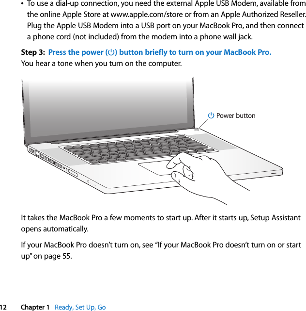    12 Chapter 1    Ready, Set Up, GoÂ To use a dial-up connection, you need the external Apple USB Modem, available from the online Apple Store at www.apple.com/store or from an Apple Authorized Reseller. Plug the Apple USB Modem into a USB port on your MacBook Pro, and then connect a phone cord (not included) from the modem into a phone wall jack.  Step 3:  Press the power (® ) button briefly to turn on your MacBook Pro. You hear a tone when you turn on the computer.It takes the MacBook Pro a few moments to start up. After it starts up, Setup Assistant opens automatically.If your MacBook Pro doesn’t turn on, see “If your MacBook Pro doesn’t turn on or start up” on page 55.®® Power button