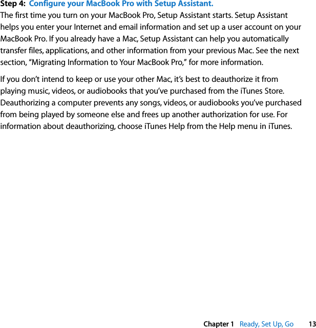    Chapter 1    Ready, Set Up, Go 13 Step 4:  Configure your MacBook Pro with Setup Assistant. The first time you turn on your MacBook Pro, Setup Assistant starts. Setup Assistant helps you enter your Internet and email information and set up a user account on your MacBook Pro. If you already have a Mac, Setup Assistant can help you automatically transfer files, applications, and other information from your previous Mac. See the next section, “Migrating Information to Your MacBook Pro,” for more information.If you don’t intend to keep or use your other Mac, it’s best to deauthorize it from playing music, videos, or audiobooks that you’ve purchased from the iTunes Store. Deauthorizing a computer prevents any songs, videos, or audiobooks you’ve purchased from being played by someone else and frees up another authorization for use. For information about deauthorizing, choose iTunes Help from the Help menu in iTunes.