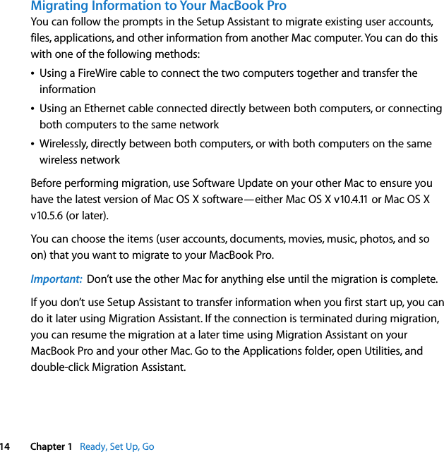    14 Chapter 1    Ready, Set Up, Go Migrating Information to Your MacBook Pro You can follow the prompts in the Setup Assistant to migrate existing user accounts, files, applications, and other information from another Mac computer. You can do this with one of the following methods:Â Using a FireWire cable to connect the two computers together and transfer the informationÂ Using an Ethernet cable connected directly between both computers, or connecting both computers to the same networkÂ Wirelessly, directly between both computers, or with both computers on the same wireless networkBefore performing migration, use Software Update on your other Mac to ensure you have the latest version of Mac OS X software—either Mac OS X v10.4.11 or Mac OS X v10.5.6 (or later). You can choose the items (user accounts, documents, movies, music, photos, and so on) that you want to migrate to your MacBook Pro.  Important:   Don’t use the other Mac for anything else until the migration is complete.If you don’t use Setup Assistant to transfer information when you first start up, you can do it later using Migration Assistant. If the connection is terminated during migration, you can resume the migration at a later time using Migration Assistant on your MacBook Pro and your other Mac. Go to the Applications folder, open Utilities, and double-click Migration Assistant. 
