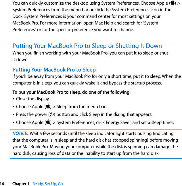    16 Chapter 1    Ready, Set Up, Go You can quickly customize the desktop using System Preferences. Choose Apple ( ) &gt; System Preferences from the menu bar or click the System Preferences icon in the Dock. System Preferences is your command center for most settings on your MacBook Pro. For more information, open Mac Help and search for “System Preferences” or for the specific preference you want to change. Putting Your MacBook Pro to Sleep or Shutting It Down When you finish working with your MacBook Pro, you can put it to sleep or shut it down. Putting Your MacBook Pro to Sleep If you’ll be away from your MacBook Pro for only a short time, put it to sleep. When the computer is in sleep, you can quickly wake it and bypass the startup process.  To put your MacBook Pro to sleep, do one of the following:Â Close the display.Â Choose Apple ( ) &gt; Sleep from the menu bar.Â Press the power (® ) button and click Sleep in the dialog that appears.Â Choose Apple ( ) &gt; System Preferences, click Energy Saver, and set a sleep timer. NOTICE:   Wait a few seconds until the sleep indicator light starts pulsing (indicating that the computer is in sleep and the hard disk has stopped spinning) before moving your MacBook Pro. Moving your computer while the disk is spinning can damage the hard disk, causing loss of data or the inability to start up from the hard disk.