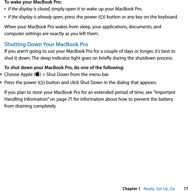    Chapter 1    Ready, Set Up, Go 17 To wake your MacBook Pro:Â If the display is closed,  simply   open it to wake up your MacBook Pro.Â If the display is already open,  press the power (® ) button or any key on the keyboard.When your MacBook Pro wakes from sleep, your applications, documents, and computer settings are exactly as you left them.  Shutting Down Your MacBook Pro If you aren’t going to use your MacBook Pro for a couple of days or longer, it’s best to shut it down. The sleep indicator light goes on briefly during the shutdown process. To shut down your MacBook Pro, do one of the following:m Choose Apple ( ) &gt; Shut Down from the menu bar.m Press the power (® ) button and click Shut Down in the dialog that appears.If you plan to store your MacBook Pro for an extended period of time, see “Important Handling Information” on page 71 for information about how to prevent the battery from draining completely.
