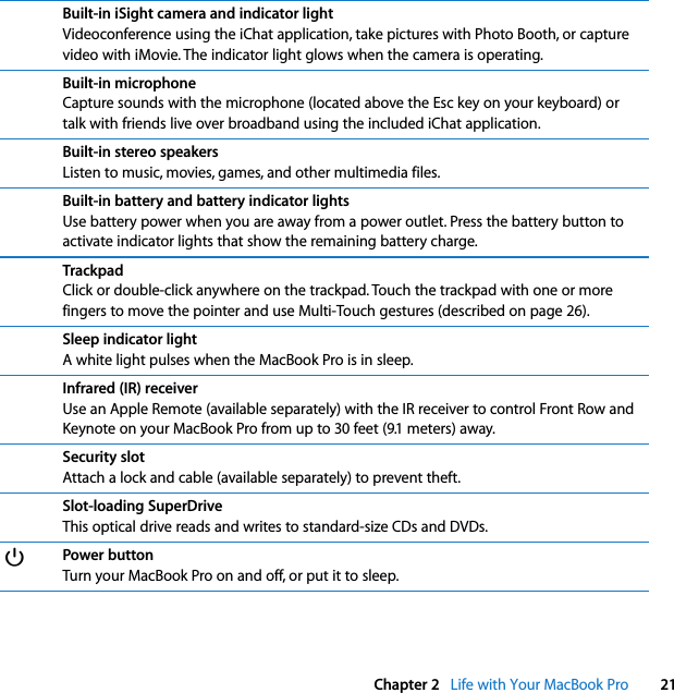    Chapter 2    Life with Your MacBook Pro 21Built-in iSight camera and indicator light Videoconference using the iChat application, take pictures with Photo Booth, or capture video with iMovie. The indicator light glows when the camera is operating. Built-in microphone Capture sounds with the microphone (located above the Esc key on your keyboard) or talk with friends live over broadband using the included iChat application. Built-in stereo speakers Listen to music, movies, games, and other multimedia files. Built-in battery and battery indicator lights Use battery power when you are away from a power outlet. Press the battery button to activate indicator lights that show the remaining battery charge.  Trackpad Click or double-click anywhere on the trackpad. Touch the trackpad with one or more fingers to move the pointer and use Multi-Touch gestures (described on page 26). Sleep indicator light A white light pulses when the MacBook Pro is in sleep. Infrared (IR) receiver Use an Apple Remote (available separately) with the IR receiver to control Front Row and Keynote on your MacBook Pro from up to 30 feet (9.1 meters) away. Security slot Attach a lock and cable (available separately) to prevent theft. Slot-loading SuperDrive This optical drive reads and writes to standard-size CDs and DVDs. ® Power button Turn your MacBook Pro on and off, or put it to sleep.