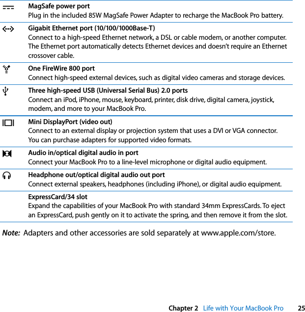  Chapter 2   Life with Your MacBook Pro 25Note:  Adapters and other accessories are sold separately at www.apple.com/store.¯MagSafe power portPlug in the included 85W MagSafe Power Adapter to recharge the MacBook Pro battery.GGigabit Ethernet port (10/100/1000Base-T)Connect to a high-speed Ethernet network, a DSL or cable modem, or another computer. The Ethernet port automatically detects Ethernet devices and doesn’t require an Ethernet crossover cable.HOne FireWire 800 portConnect high-speed external devices, such as digital video cameras and storage devices. dThree high-speed USB (Universal Serial Bus) 2.0 portsConnect an iPod, iPhone, mouse, keyboard, printer, disk drive, digital camera, joystick, modem, and more to your MacBook Pro.£Mini DisplayPort (video out)Connect to an external display or projection system that uses a DVI or VGA connector. You can purchase adapters for supported video formats.,Audio in/optical digital audio in portConnect your MacBook Pro to a line-level microphone or digital audio equipment. fHeadphone out/optical digital audio out portConnect external speakers, headphones (including iPhone), or digital audio equipment. ExpressCard/34 slotExpand the capabilities of your MacBook Pro with standard 34mm ExpressCards. To eject an ExpressCard, push gently on it to activate the spring, and then remove it from the slot.