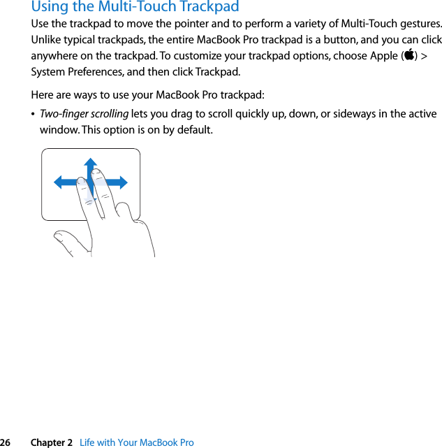  26 Chapter 2   Life with Your MacBook ProUsing the Multi-Touch TrackpadUse the trackpad to move the pointer and to perform a variety of Multi-Touch gestures. Unlike typical trackpads, the entire MacBook Pro trackpad is a button, and you can click anywhere on the trackpad. To customize your trackpad options, choose Apple () &gt; System Preferences, and then click Trackpad.Here are ways to use your MacBook Pro trackpad:ÂTwo-finger scrolling lets you drag to scroll quickly up, down, or sideways in the active window. This option is on by default.