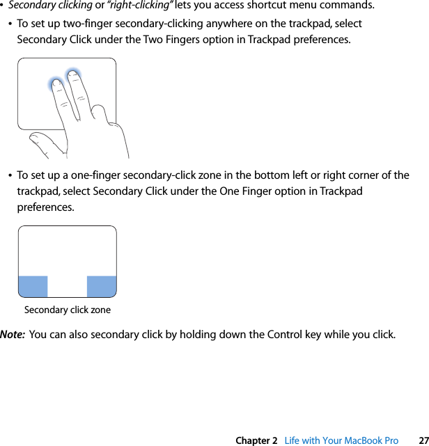  Chapter 2   Life with Your MacBook Pro 27ÂSecondary clicking or “right-clicking” lets you access shortcut menu commands.ÂTo set up two-finger secondary-clicking anywhere on the trackpad, select Secondary Click under the Two Fingers option in Trackpad preferences. ÂTo set up a one-finger secondary-click zone in the bottom left or right corner of the trackpad, select Secondary Click under the One Finger option in Trackpad preferences.Note:  You can also secondary click by holding down the Control key while you click.Secondary click zone