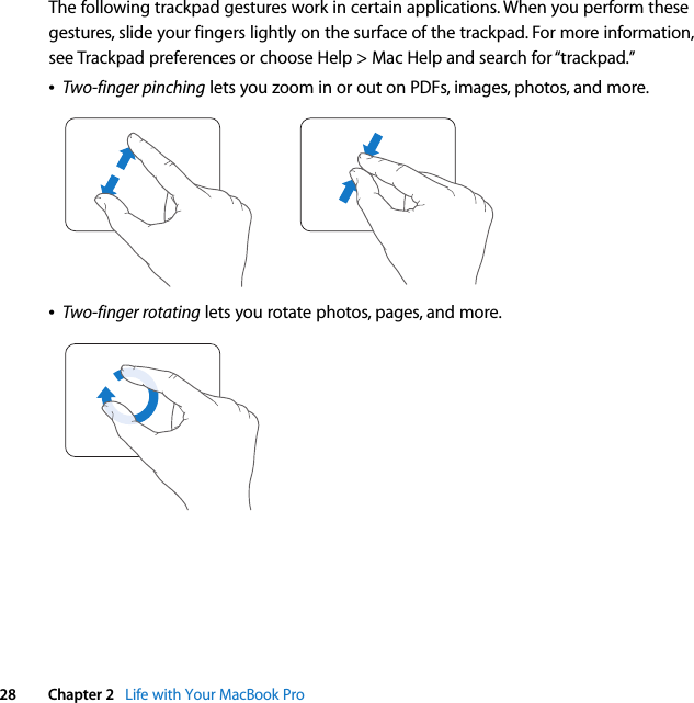  28 Chapter 2   Life with Your MacBook ProThe following trackpad gestures work in certain applications. When you perform these gestures, slide your fingers lightly on the surface of the trackpad. For more information, see Trackpad preferences or choose Help &gt; Mac Help and search for “trackpad.”ÂTwo-finger pinching lets you zoom in or out on PDFs, images, photos, and more.ÂTwo-finger rotating lets you rotate photos, pages, and more.