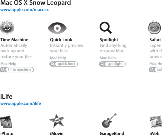 iLifewww.apple.com/ilifeTime MachineAutomatically back up and restore your ﬁles.Mac HelpSpotlightFind anything on your Mac.Mac Helptime machinespotlightSafariExperience the web with the fastest browser in the world.Mac HelpsafariQuick LookInstantly preview your ﬁles.Mac Helpquick lookiPhotoOrganize and search your photos by faces, places, or events.iPhoto HelpphotosiMovieMake a great-looking movie in minutes or edit your masterpiece.iMovie HelpmovieGarageBandLearn to play. Start a jam session. Record and mix your own song.GarageBand HelprecordiWebCreate custom websites and publish them anywhere with a click.iWeb HelpwebsiteiPhotoOrganize and search your photos by faces, places, or events.iPhoto HelpphotosiMovieMake a great-looking movie in minutes or edit your masterpiece.iMovie HelpmovieGarageBandLearn to play. Start a jam session. Record and mix your own song.GarageBand HelprecordiWebCreate custom websites and publish them anywhere with a click.iWeb HelpwebsiteMac OS X Snow Leopardwww.apple.com/macosx