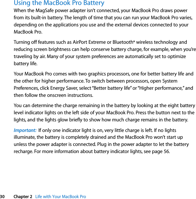  30 Chapter 2   Life with Your MacBook ProUsing the MacBook Pro Battery When the MagSafe power adapter isn’t connected, your MacBook Pro draws power from its built-in battery. The length of time that you can run your MacBook Pro varies, depending on the applications you use and the external devices connected to your MacBook Pro. Turning off features such as AirPort Extreme or Bluetooth® wireless technology and reducing screen brightness can help conserve battery charge, for example, when you’re traveling by air. Many of your system preferences are automatically set to optimize battery life. Your MacBook Pro comes with two graphics processors, one for better battery life and the other for higher performance. To switch between processors, open System Preferences, click Energy Saver, select “Better battery life” or “Higher performance,” and then follow the onscreen instructions. You can determine the charge remaining in the battery by looking at the eight battery level indicator lights on the left side of your MacBook Pro. Press the button next to the lights, and the lights glow briefly to show how much charge remains in the battery. Important:  If only one indicator light is on, very little charge is left. If no lights illuminate, the battery is completely drained and the MacBook Pro won’t start up unless the power adapter is connected. Plug in the power adapter to let the battery recharge. For more information about battery indicator lights, see page 56.