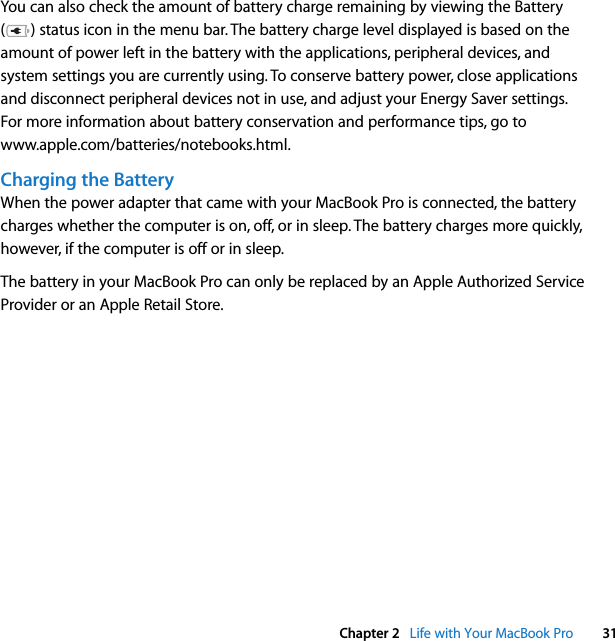  Chapter 2   Life with Your MacBook Pro 31You can also check the amount of battery charge remaining by viewing the Battery ( ) status icon in the menu bar. The battery charge level displayed is based on the amount of power left in the battery with the applications, peripheral devices, and system settings you are currently using. To conserve battery power, close applications and disconnect peripheral devices not in use, and adjust your Energy Saver settings. For more information about battery conservation and performance tips, go to www.apple.com/batteries/notebooks.html.Charging the BatteryWhen the power adapter that came with your MacBook Pro is connected, the battery charges whether the computer is on, off, or in sleep. The battery charges more quickly, however, if the computer is off or in sleep.The battery in your MacBook Pro can only be replaced by an Apple Authorized Service Provider or an Apple Retail Store. 