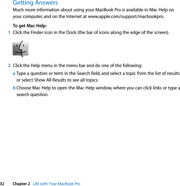  32 Chapter 2   Life with Your MacBook ProGetting AnswersMuch more information about using your MacBook Pro is available in Mac Help on your computer, and on the Internet at www.apple.com/support/macbookpro.To get Mac Help:1Click the Finder icon in the Dock (the bar of icons along the edge of the screen).2Click the Help menu in the menu bar and do one of the following:aType a question or term in the Search field, and select a topic from the list of results or select Show All Results to see all topics.bChoose Mac Help to open the Mac Help window, where you can click links or type a search question.