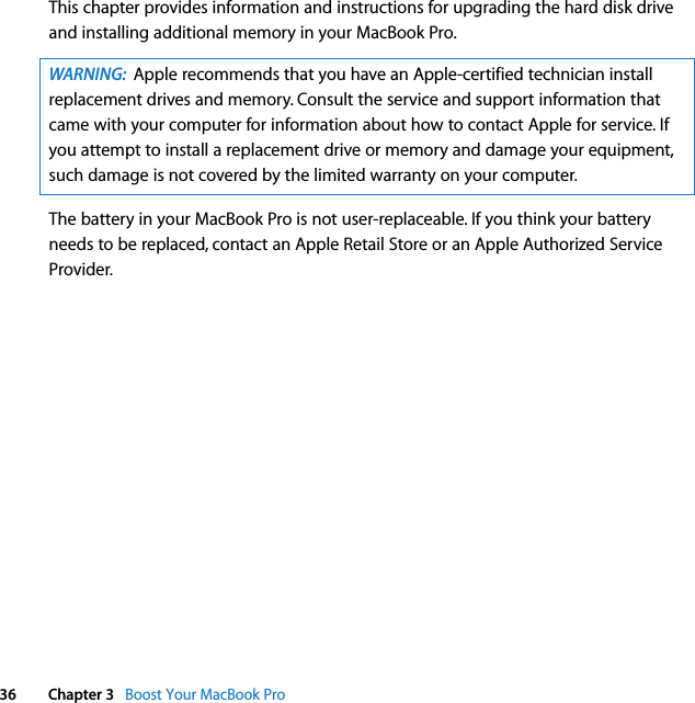  36 Chapter 3   Boost Your MacBook ProThis chapter provides information and instructions for upgrading the hard disk drive and installing additional memory in your MacBook Pro.  The battery in your MacBook Pro is not user-replaceable. If you think your battery needs to be replaced, contact an Apple Retail Store or an Apple Authorized Service Provider.WARNING:  Apple recommends that you have an Apple-certified technician install replacement drives and memory. Consult the service and support information that came with your computer for information about how to contact Apple for service. If you attempt to install a replacement drive or memory and damage your equipment, such damage is not covered by the limited warranty on your computer.