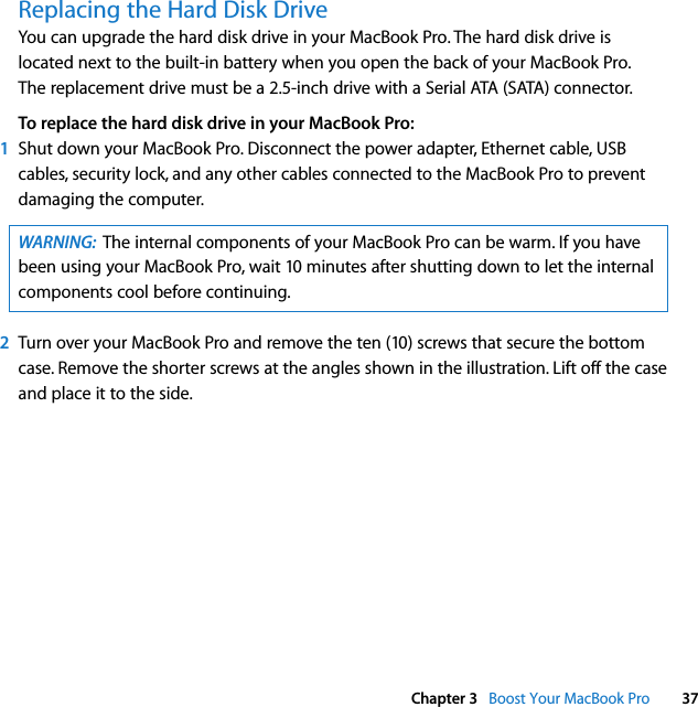  Chapter 3   Boost Your MacBook Pro 37Replacing the Hard Disk DriveYou can upgrade the hard disk drive in your MacBook Pro. The hard disk drive is located next to the built-in battery when you open the back of your MacBook Pro. The replacement drive must be a 2.5-inch drive with a Serial ATA (SATA) connector.To replace the hard disk drive in your MacBook Pro:1Shut down your MacBook Pro. Disconnect the power adapter, Ethernet cable, USB cables, security lock, and any other cables connected to the MacBook Pro to prevent damaging the computer. 2Turn over your MacBook Pro and remove the ten (10) screws that secure the bottom case. Remove the shorter screws at the angles shown in the illustration. Lift off the case and place it to the side. WARNING:  The internal components of your MacBook Pro can be warm. If you have been using your MacBook Pro, wait 10 minutes after shutting down to let the internal components cool before continuing.