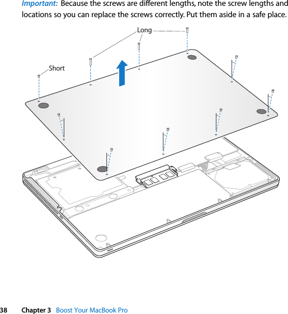  38 Chapter 3   Boost Your MacBook ProImportant:  Because the screws are different lengths, note the screw lengths and locations so you can replace the screws correctly. Put them aside in a safe place.ShortLong
