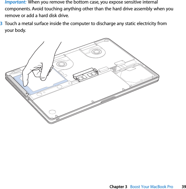  Chapter 3   Boost Your MacBook Pro 39Important:  When you remove the bottom case, you expose sensitive internal components. Avoid touching anything other than the hard drive assembly when you remove or add a hard disk drive.3Touch a metal surface inside the computer to discharge any static electricity from your body.