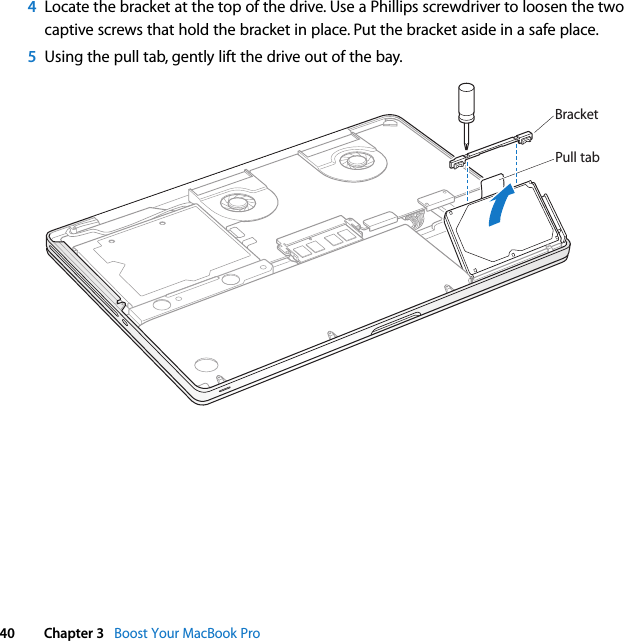  40 Chapter 3   Boost Your MacBook Pro4Locate the bracket at the top of the drive. Use a Phillips screwdriver to loosen the two captive screws that hold the bracket in place. Put the bracket aside in a safe place.5Using the pull tab, gently lift the drive out of the bay.BracketPull tab