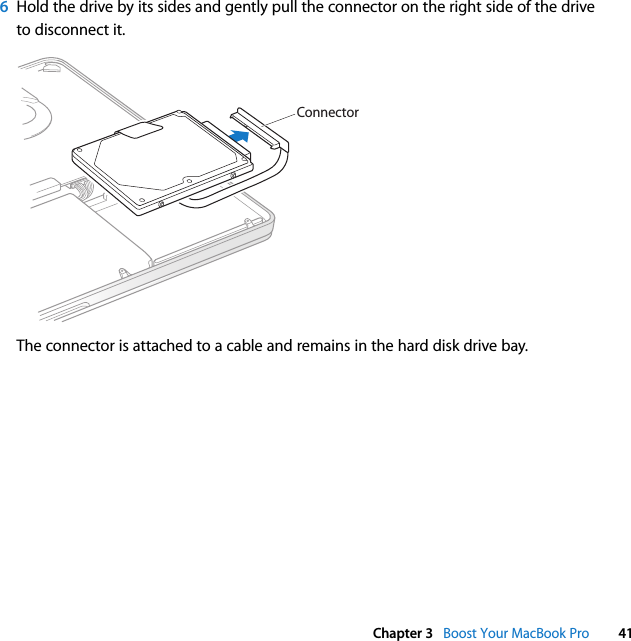  Chapter 3   Boost Your MacBook Pro 416Hold the drive by its sides and gently pull the connector on the right side of the drive to disconnect it.The connector is attached to a cable and remains in the hard disk drive bay.Connector