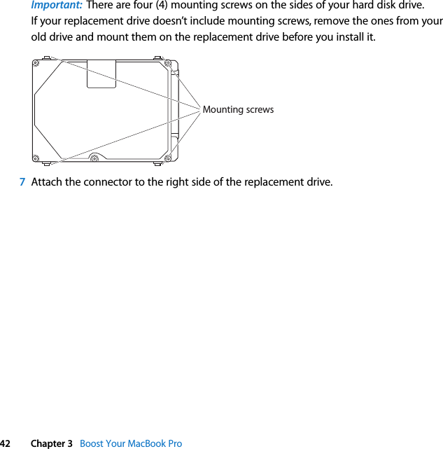  42 Chapter 3   Boost Your MacBook ProImportant:  There are four (4) mounting screws on the sides of your hard disk drive. If your replacement drive doesn’t include mounting screws, remove the ones from your old drive and mount them on the replacement drive before you install it.7Attach the connector to the right side of the replacement drive.Mounting screws