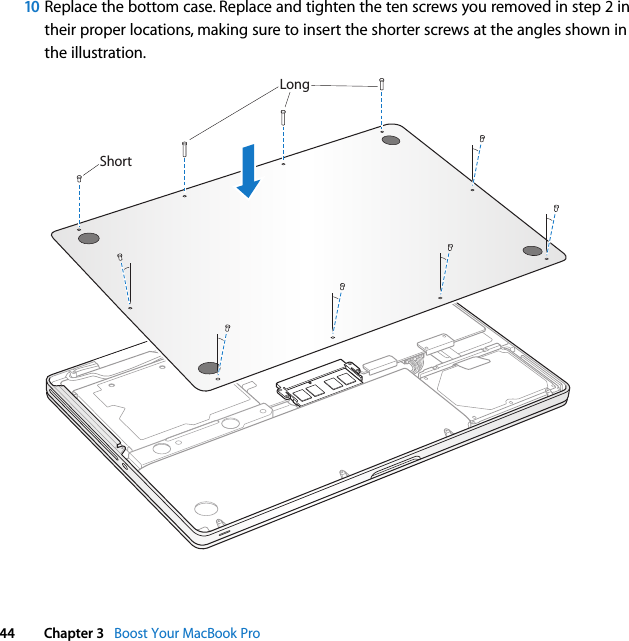  44 Chapter 3   Boost Your MacBook Pro10 Replace the bottom case. Replace and tighten the ten screws you removed in step 2 in their proper locations, making sure to insert the shorter screws at the angles shown in the illustration.ShortLong