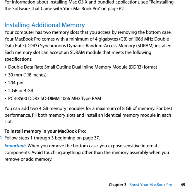  Chapter 3   Boost Your MacBook Pro 45For information about installing Mac OS X and bundled applications, see “Reinstalling the Software That Came with Your MacBook Pro” on page 62.Installing Additional MemoryYour computer has two memory slots that you access by removing the bottom case. Your MacBook Pro comes with a minimum of 4 gigabytes (GB) of 1066 MHz Double Data Rate (DDR3) Synchronous Dynamic Random-Access Memory (SDRAM) installed. Each memory slot can accept an SDRAM module that meets the following specifications:ÂDouble Data Rate Small Outline Dual Inline Memory Module (DDR3) formatÂ30 mm (1.18 inches)Â204-pinÂ2 GB or 4 GBÂPC3-8500 DDR3 SO-DIMM 1066 MHz Type RAMYou can add two 4 GB memory modules for a maximum of 8 GB of memory. For best performance, fill both memory slots and install an identical memory module in each slot.To install memory in your MacBook Pro: 1Follow steps 1 through 3 beginning on page 37.Important:  When you remove the bottom case, you expose sensitive internal components. Avoid touching anything other than the memory assembly when you remove or add memory.