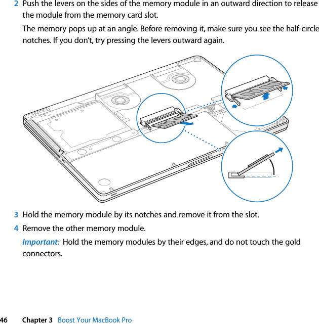  46 Chapter 3   Boost Your MacBook Pro2Push the levers on the sides of the memory module in an outward direction to release the module from the memory card slot. The memory pops up at an angle. Before removing it, make sure you see the half-circle notches. If you don’t, try pressing the levers outward again. 3Hold the memory module by its notches and remove it from the slot. 4Remove the other memory module.Important:  Hold the memory modules by their edges, and do not touch the gold connectors.