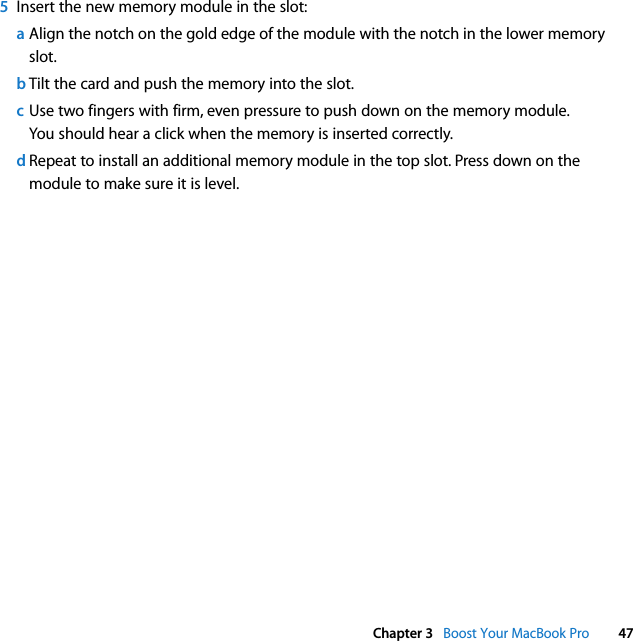  Chapter 3   Boost Your MacBook Pro 475Insert the new memory module in the slot:aAlign the notch on the gold edge of the module with the notch in the lower memory slot.bTilt the card and push the memory into the slot.cUse two fingers with firm, even pressure to push down on the memory module. You should hear a click when the memory is inserted correctly.dRepeat to install an additional memory module in the top slot. Press down on the module to make sure it is level.